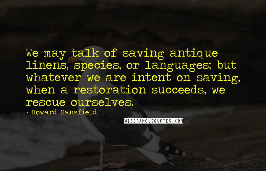 Howard Mansfield Quotes: We may talk of saving antique linens, species, or languages; but whatever we are intent on saving, when a restoration succeeds, we rescue ourselves.