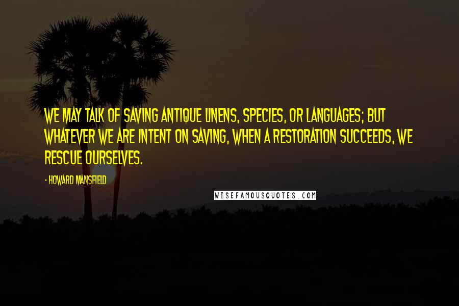 Howard Mansfield Quotes: We may talk of saving antique linens, species, or languages; but whatever we are intent on saving, when a restoration succeeds, we rescue ourselves.