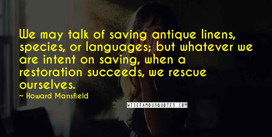 Howard Mansfield Quotes: We may talk of saving antique linens, species, or languages; but whatever we are intent on saving, when a restoration succeeds, we rescue ourselves.