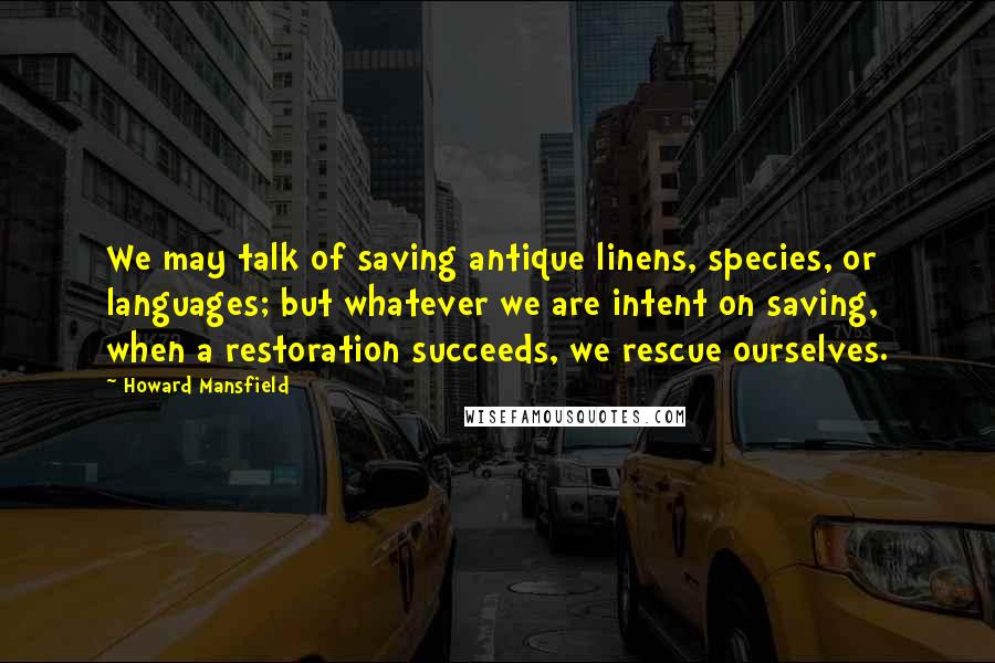 Howard Mansfield Quotes: We may talk of saving antique linens, species, or languages; but whatever we are intent on saving, when a restoration succeeds, we rescue ourselves.