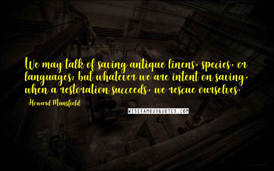 Howard Mansfield Quotes: We may talk of saving antique linens, species, or languages; but whatever we are intent on saving, when a restoration succeeds, we rescue ourselves.