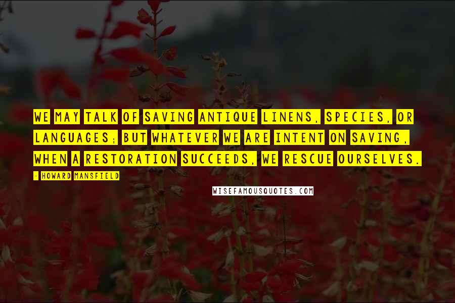 Howard Mansfield Quotes: We may talk of saving antique linens, species, or languages; but whatever we are intent on saving, when a restoration succeeds, we rescue ourselves.