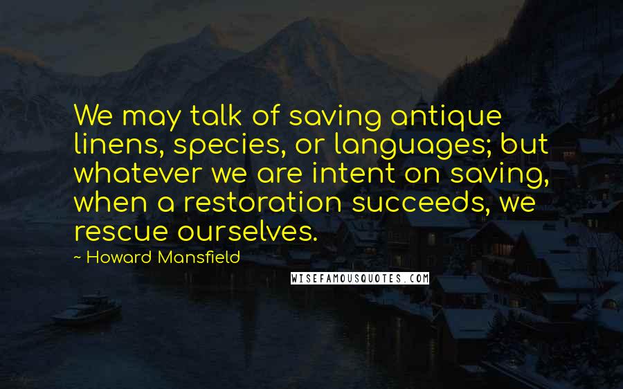 Howard Mansfield Quotes: We may talk of saving antique linens, species, or languages; but whatever we are intent on saving, when a restoration succeeds, we rescue ourselves.