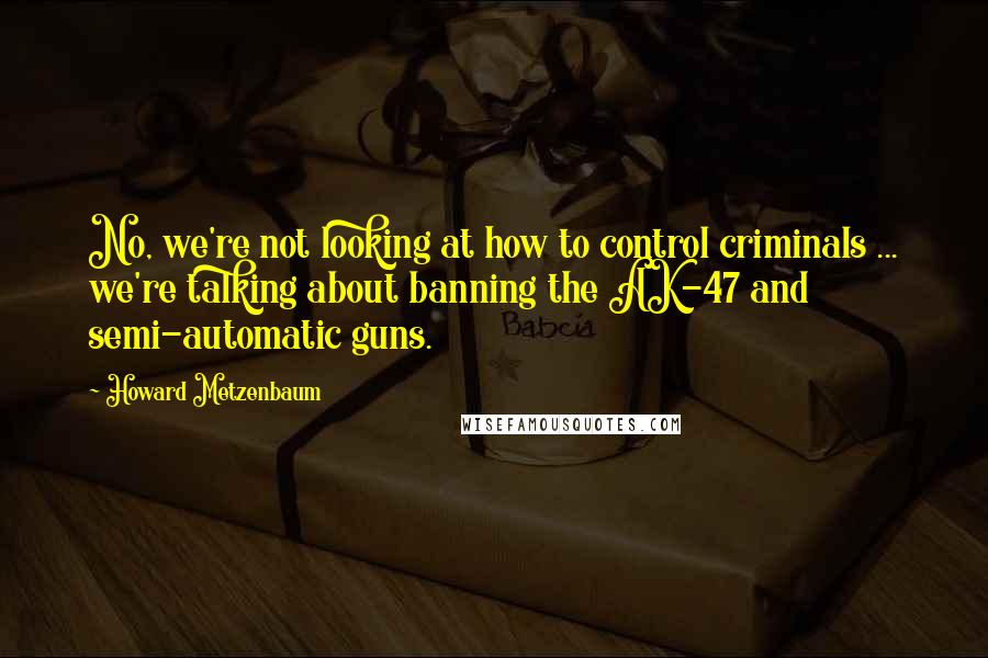 Howard Metzenbaum Quotes: No, we're not looking at how to control criminals ... we're talking about banning the AK-47 and semi-automatic guns.