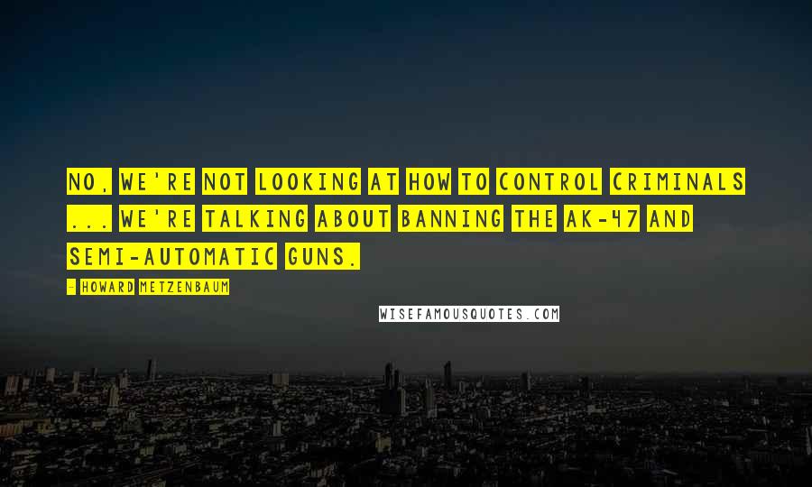 Howard Metzenbaum Quotes: No, we're not looking at how to control criminals ... we're talking about banning the AK-47 and semi-automatic guns.