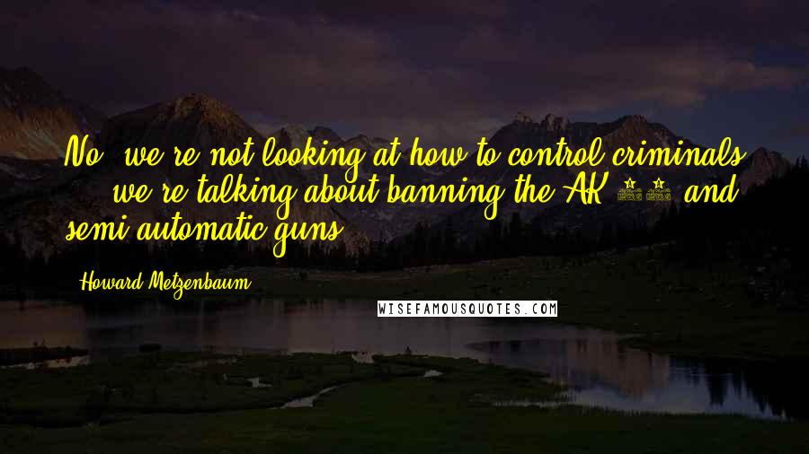 Howard Metzenbaum Quotes: No, we're not looking at how to control criminals ... we're talking about banning the AK-47 and semi-automatic guns.