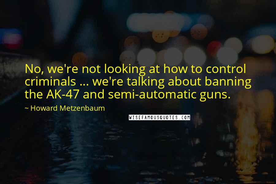 Howard Metzenbaum Quotes: No, we're not looking at how to control criminals ... we're talking about banning the AK-47 and semi-automatic guns.