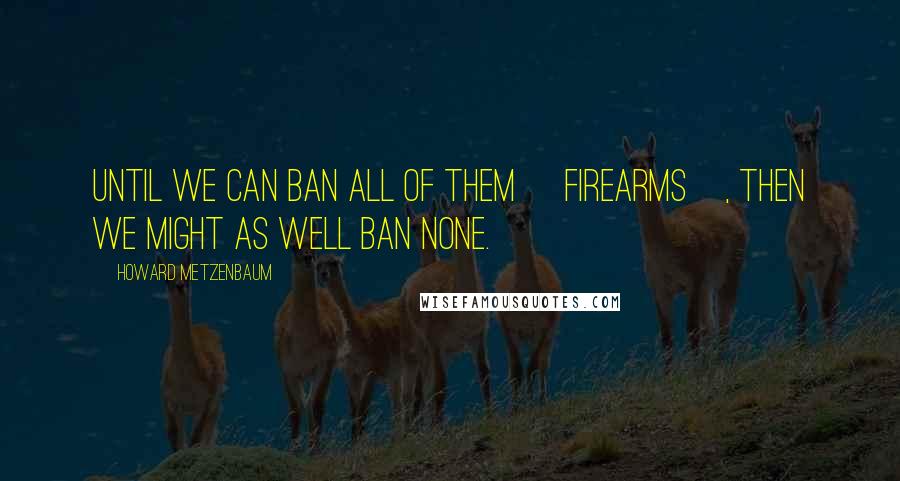 Howard Metzenbaum Quotes: Until we can ban all of them [firearms], then we might as well ban none.