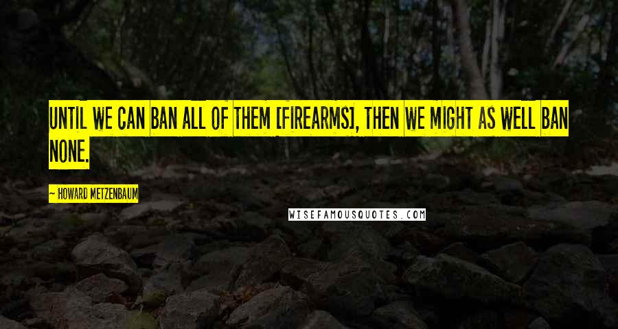 Howard Metzenbaum Quotes: Until we can ban all of them [firearms], then we might as well ban none.