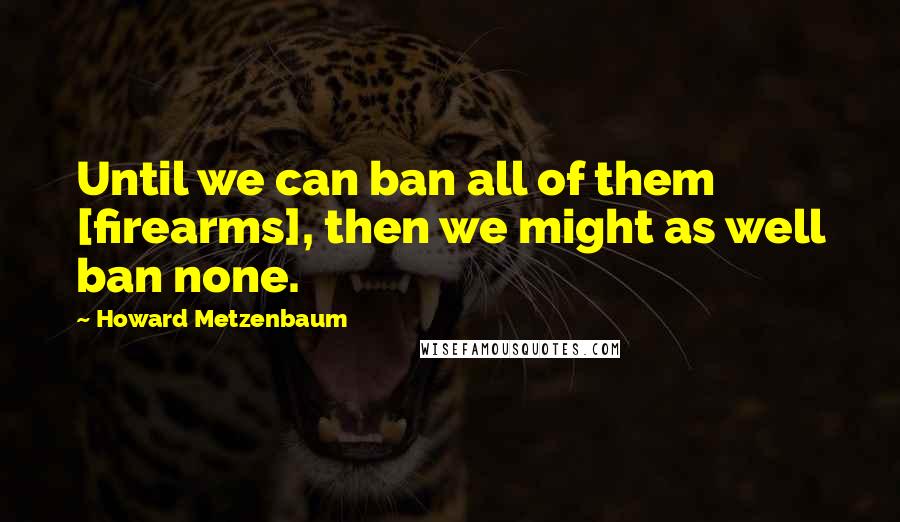 Howard Metzenbaum Quotes: Until we can ban all of them [firearms], then we might as well ban none.