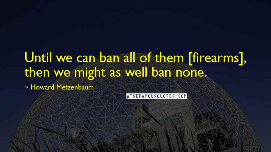 Howard Metzenbaum Quotes: Until we can ban all of them [firearms], then we might as well ban none.