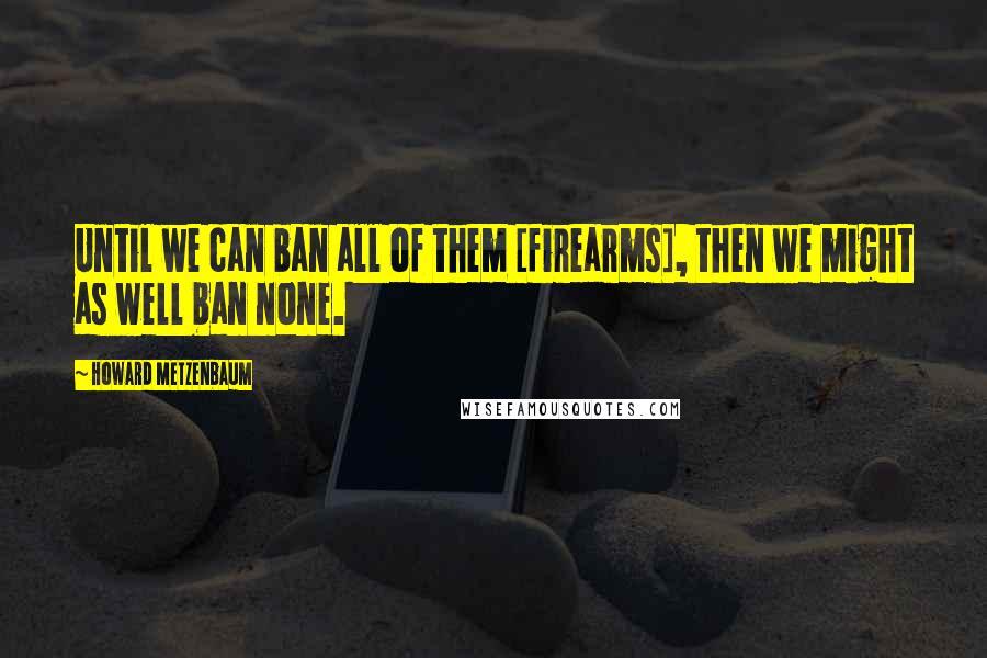 Howard Metzenbaum Quotes: Until we can ban all of them [firearms], then we might as well ban none.