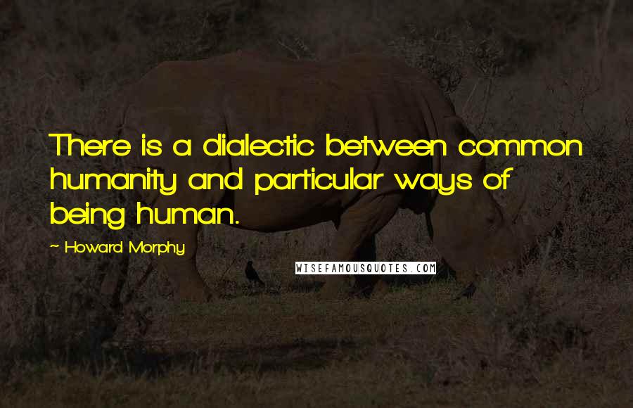 Howard Morphy Quotes: There is a dialectic between common humanity and particular ways of being human.