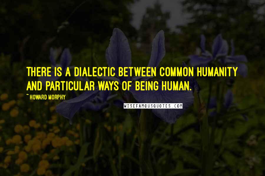 Howard Morphy Quotes: There is a dialectic between common humanity and particular ways of being human.