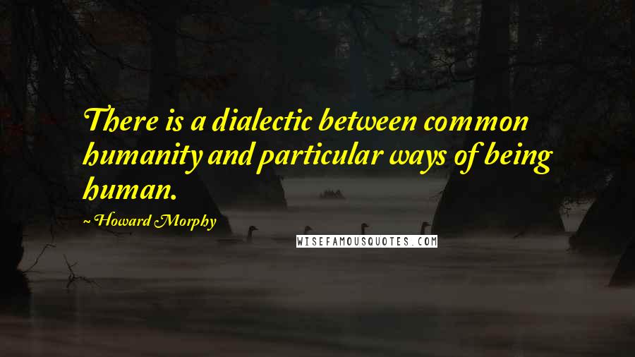 Howard Morphy Quotes: There is a dialectic between common humanity and particular ways of being human.