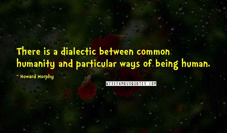 Howard Morphy Quotes: There is a dialectic between common humanity and particular ways of being human.