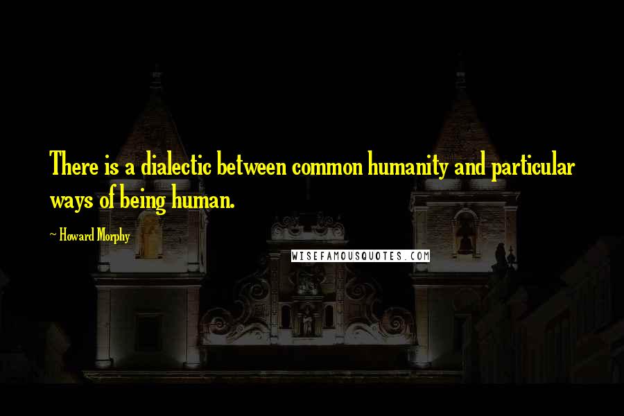 Howard Morphy Quotes: There is a dialectic between common humanity and particular ways of being human.