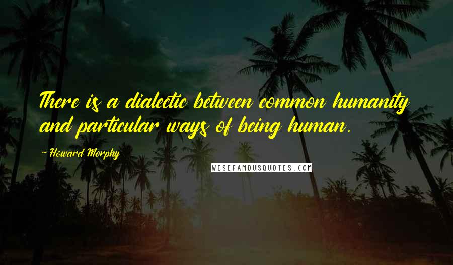 Howard Morphy Quotes: There is a dialectic between common humanity and particular ways of being human.