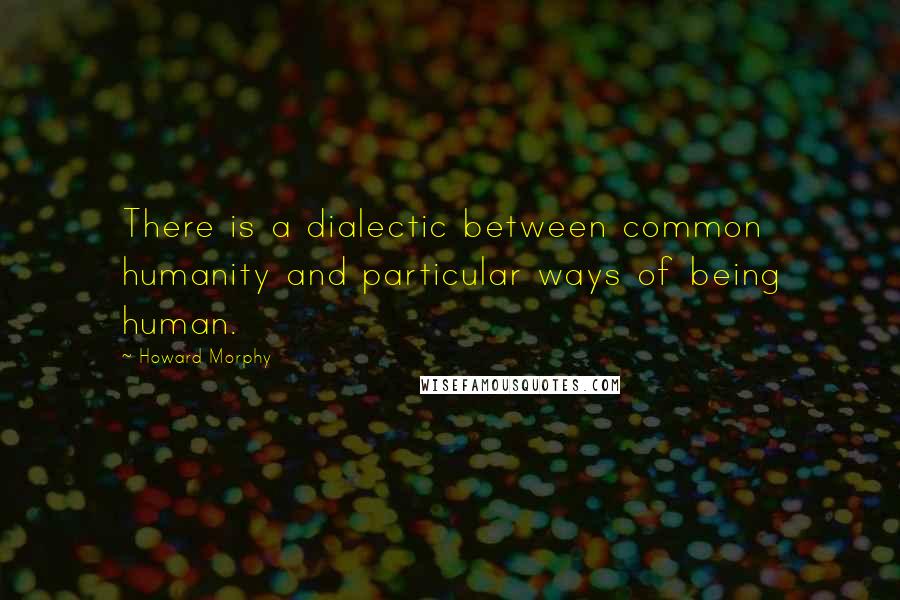 Howard Morphy Quotes: There is a dialectic between common humanity and particular ways of being human.