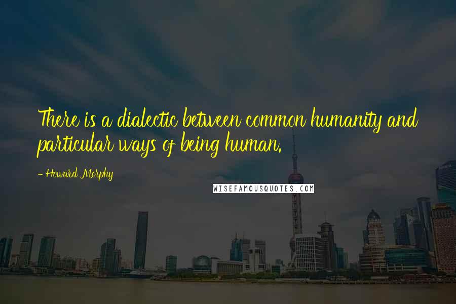 Howard Morphy Quotes: There is a dialectic between common humanity and particular ways of being human.