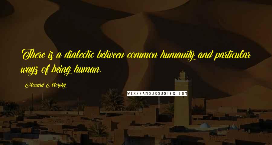 Howard Morphy Quotes: There is a dialectic between common humanity and particular ways of being human.