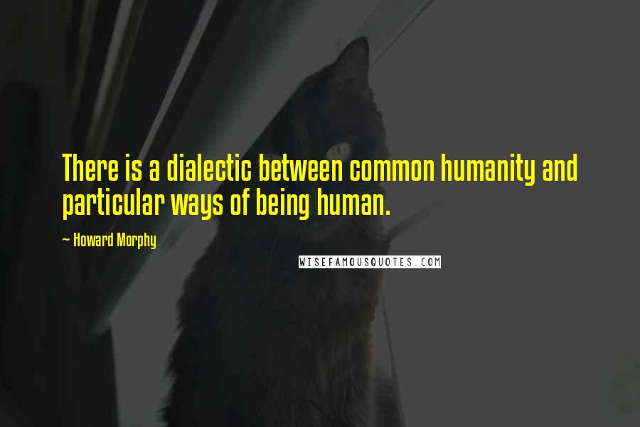 Howard Morphy Quotes: There is a dialectic between common humanity and particular ways of being human.