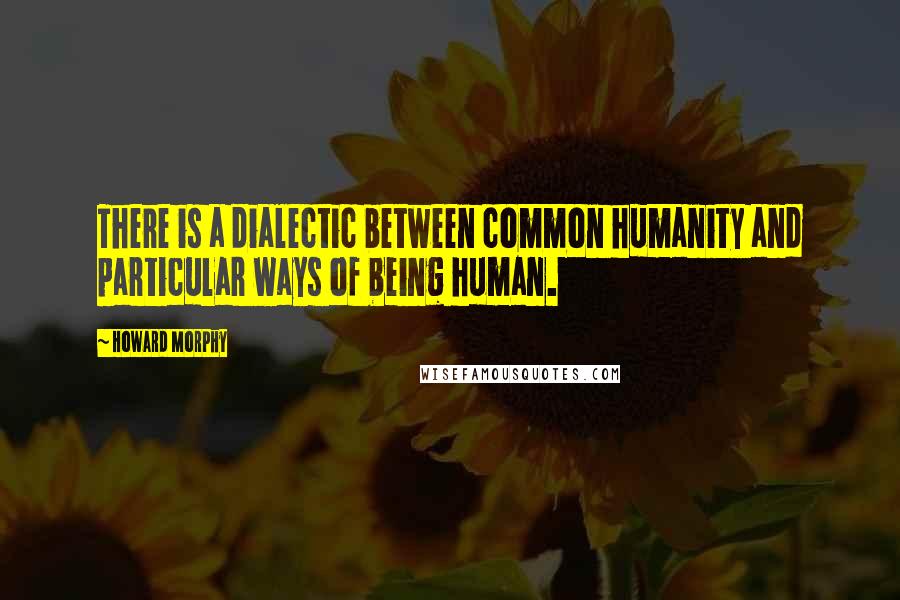 Howard Morphy Quotes: There is a dialectic between common humanity and particular ways of being human.