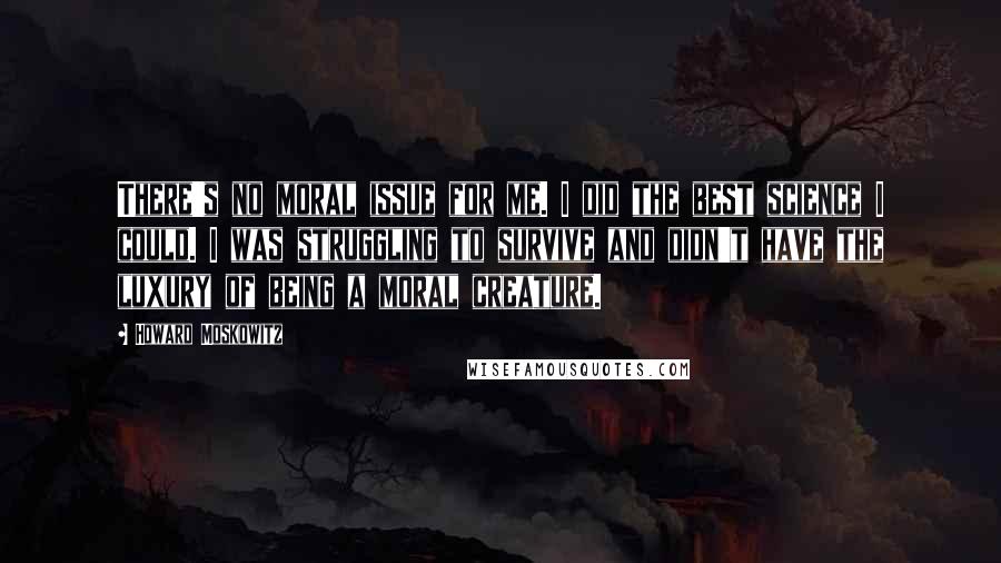 Howard Moskowitz Quotes: There's no moral issue for me. I did the best science I could. I was struggling to survive and didn't have the luxury of being a moral creature.