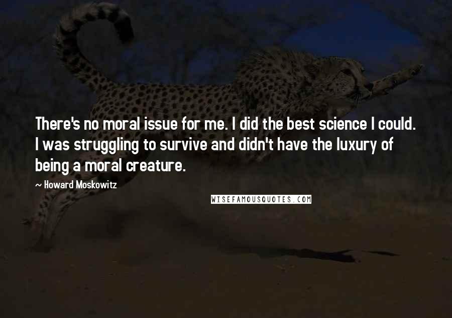 Howard Moskowitz Quotes: There's no moral issue for me. I did the best science I could. I was struggling to survive and didn't have the luxury of being a moral creature.