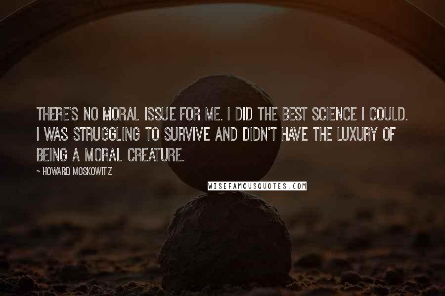 Howard Moskowitz Quotes: There's no moral issue for me. I did the best science I could. I was struggling to survive and didn't have the luxury of being a moral creature.