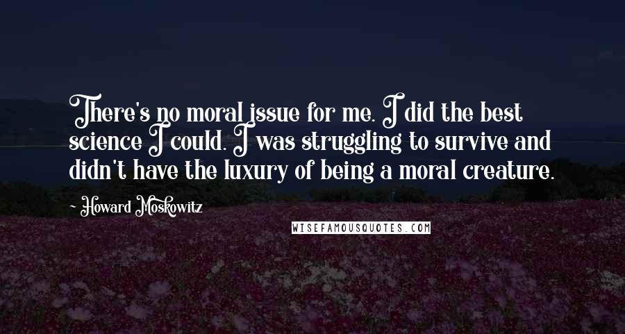 Howard Moskowitz Quotes: There's no moral issue for me. I did the best science I could. I was struggling to survive and didn't have the luxury of being a moral creature.