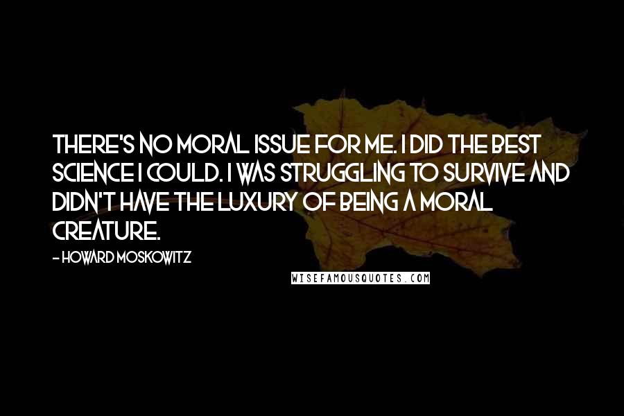 Howard Moskowitz Quotes: There's no moral issue for me. I did the best science I could. I was struggling to survive and didn't have the luxury of being a moral creature.