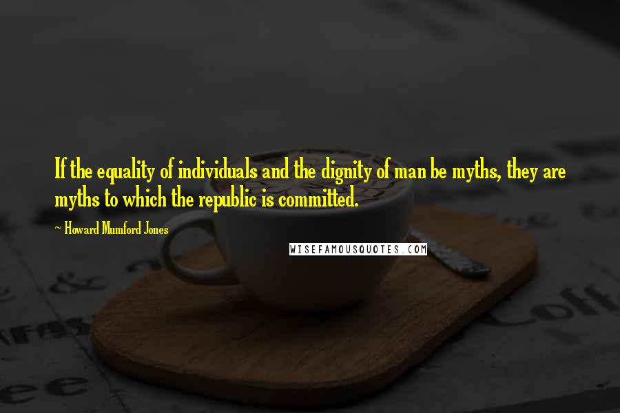 Howard Mumford Jones Quotes: If the equality of individuals and the dignity of man be myths, they are myths to which the republic is committed.