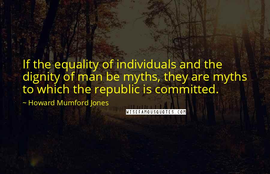 Howard Mumford Jones Quotes: If the equality of individuals and the dignity of man be myths, they are myths to which the republic is committed.