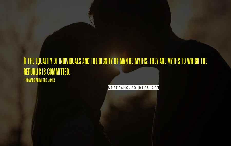 Howard Mumford Jones Quotes: If the equality of individuals and the dignity of man be myths, they are myths to which the republic is committed.