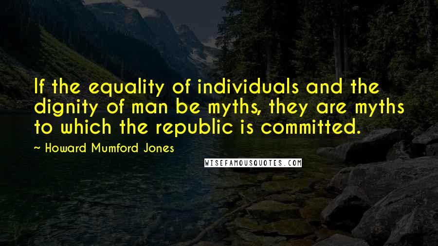 Howard Mumford Jones Quotes: If the equality of individuals and the dignity of man be myths, they are myths to which the republic is committed.