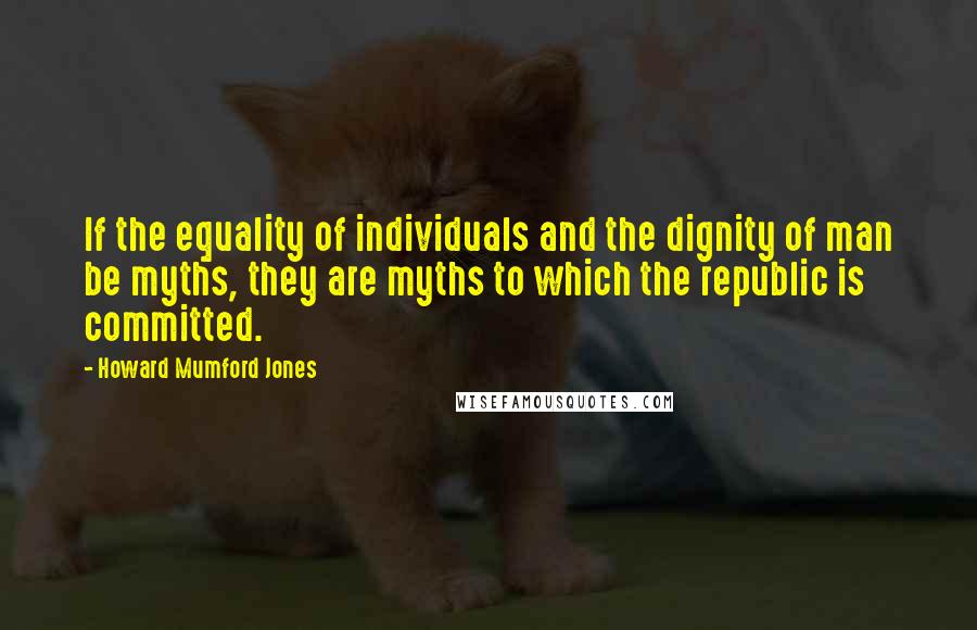Howard Mumford Jones Quotes: If the equality of individuals and the dignity of man be myths, they are myths to which the republic is committed.