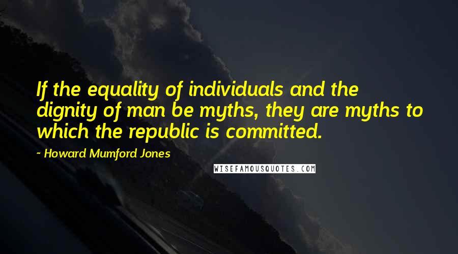 Howard Mumford Jones Quotes: If the equality of individuals and the dignity of man be myths, they are myths to which the republic is committed.