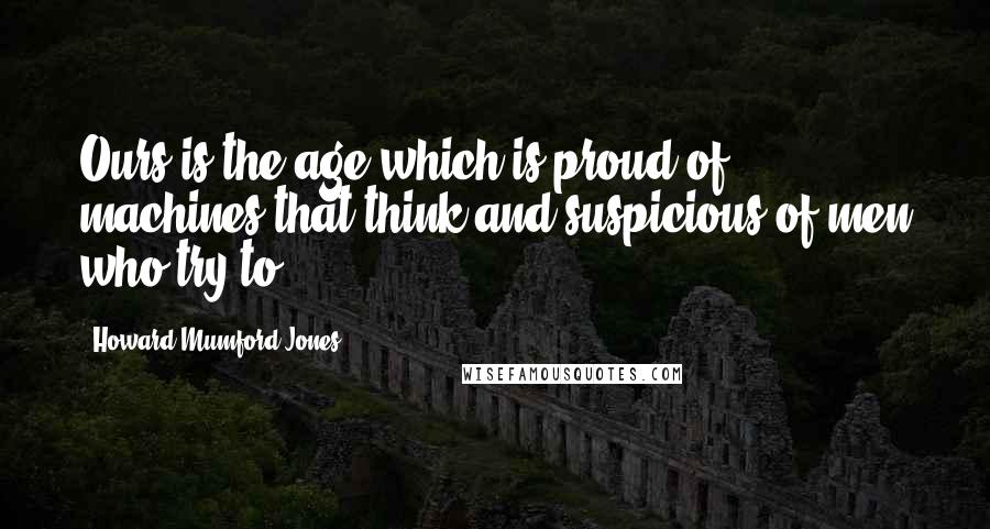 Howard Mumford Jones Quotes: Ours is the age which is proud of machines that think and suspicious of men who try to.