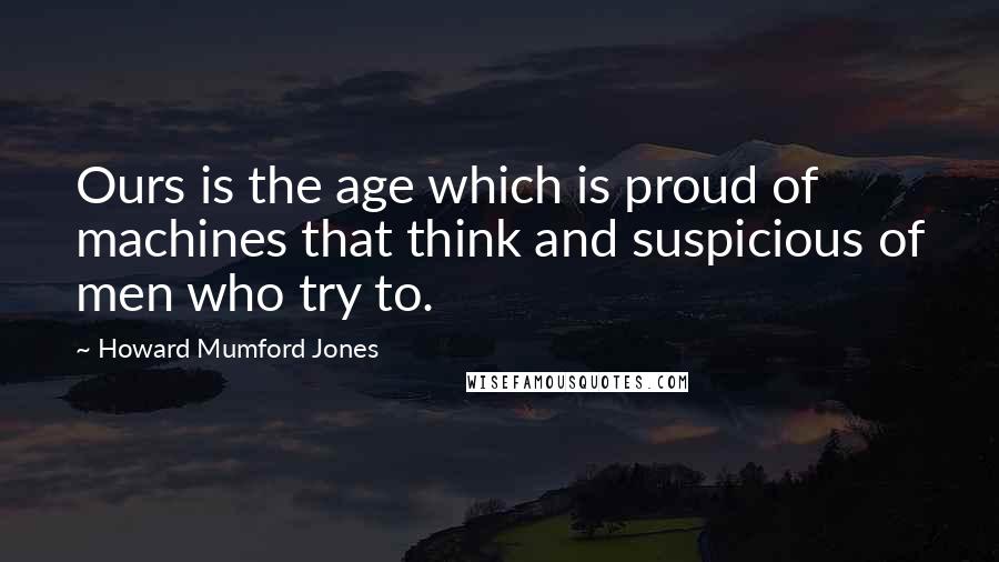 Howard Mumford Jones Quotes: Ours is the age which is proud of machines that think and suspicious of men who try to.