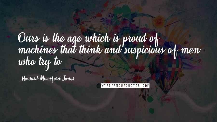Howard Mumford Jones Quotes: Ours is the age which is proud of machines that think and suspicious of men who try to.