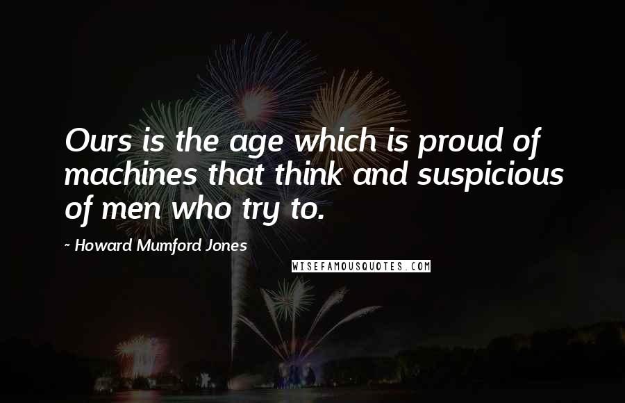 Howard Mumford Jones Quotes: Ours is the age which is proud of machines that think and suspicious of men who try to.