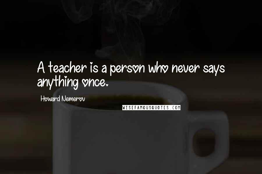 Howard Nemerov Quotes: A teacher is a person who never says anything once.