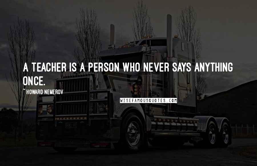 Howard Nemerov Quotes: A teacher is a person who never says anything once.