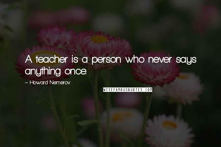 Howard Nemerov Quotes: A teacher is a person who never says anything once.