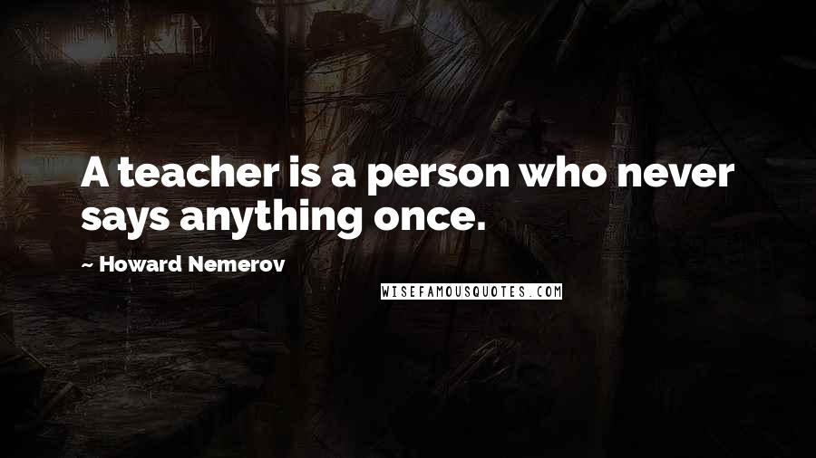Howard Nemerov Quotes: A teacher is a person who never says anything once.