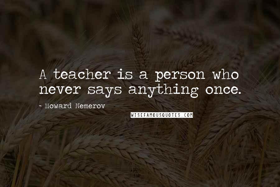 Howard Nemerov Quotes: A teacher is a person who never says anything once.