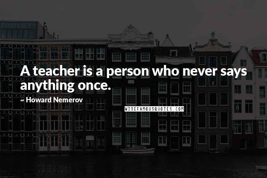 Howard Nemerov Quotes: A teacher is a person who never says anything once.