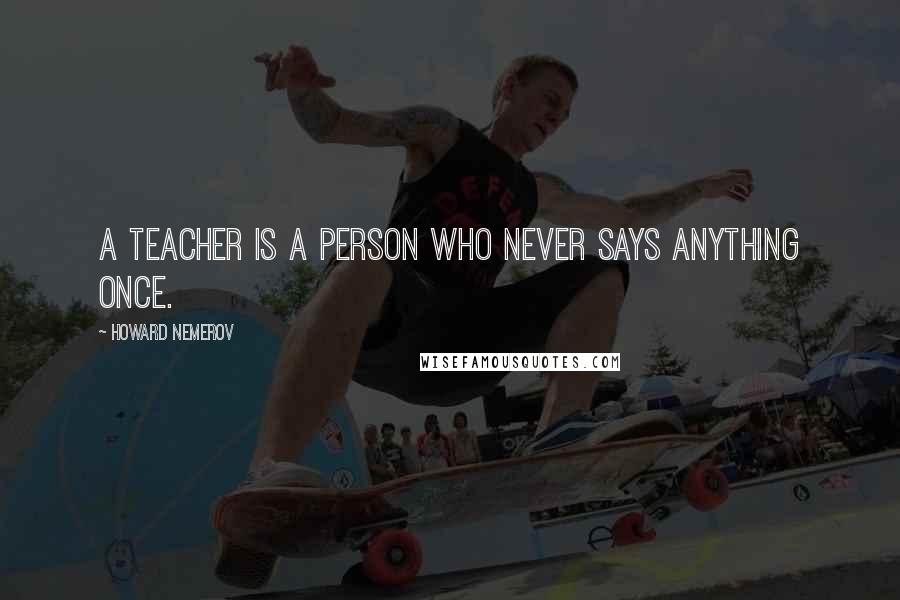 Howard Nemerov Quotes: A teacher is a person who never says anything once.