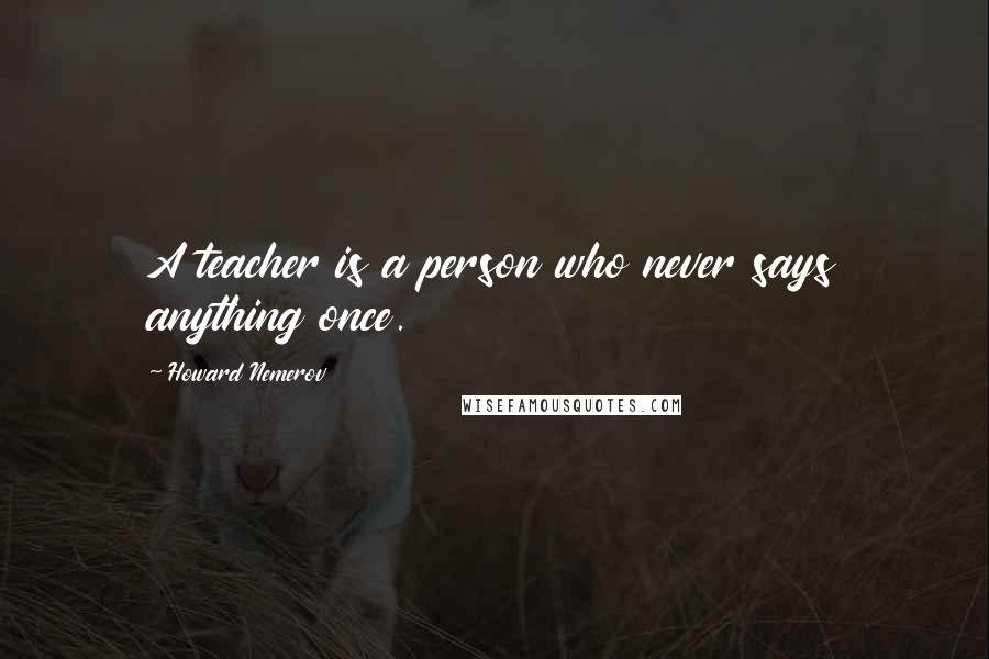 Howard Nemerov Quotes: A teacher is a person who never says anything once.